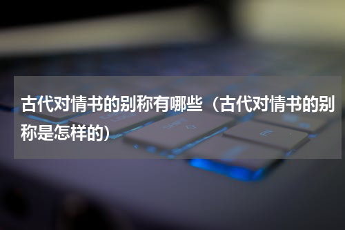 古代对情书的别称有哪些（古代对情书的别称是怎样的）