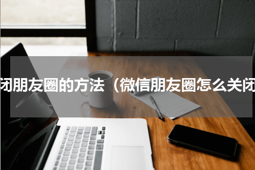 关闭朋友圈的方法（微信朋友圈怎么关闭）