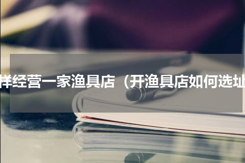 怎样经营一家渔具店（开渔具店如何选址）