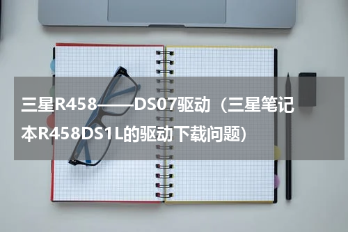 三星R458——DS07驱动（三星笔记本R458DS1L的驱动下载问题）