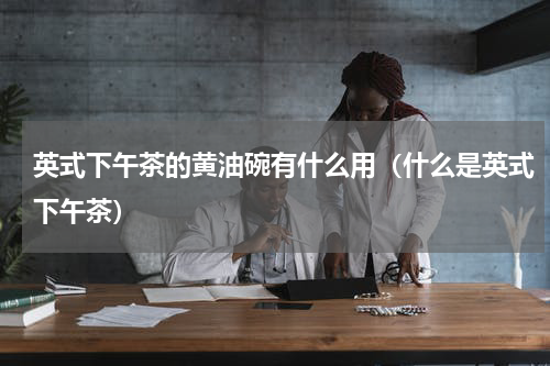 英式下午茶的黄油碗有什么用（什么是英式下午茶）